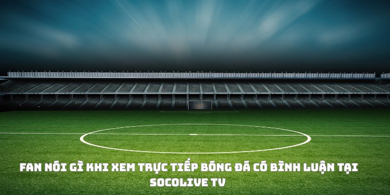 Trực tiếp bóng đá có bình luận và soi kèo: Vừa nghe, vừa thắng 5 Fan phản ứng như thế nào khi xem trực tiếp bóng đá có bình luận