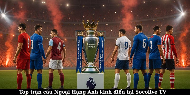 Xem trực tiếp Ngoại Hạng Anh – Trải nghiệm bóng đá đỉnh cao 7 Top trận đấu kinh điển có mặt tại Socolive TV